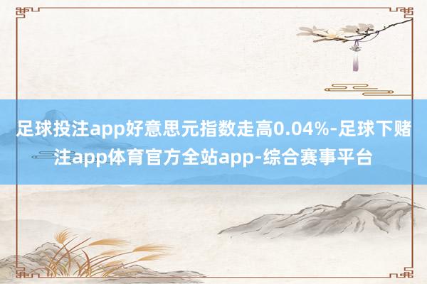足球投注app好意思元指数走高0.04%-足球下赌注app体育官方全站app-综合赛事平台