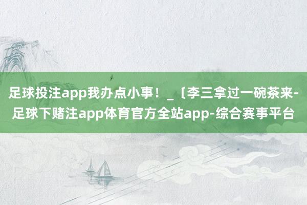 足球投注app我办点小事！_〔李三拿过一碗茶来-足球下赌注app体育官方全站app-综合赛事平台
