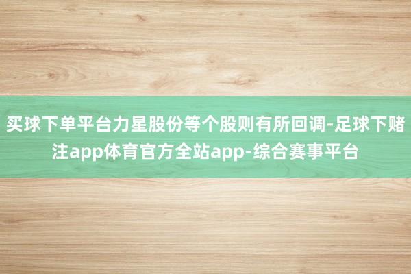 买球下单平台力星股份等个股则有所回调-足球下赌注app体育官方全站app-综合赛事平台