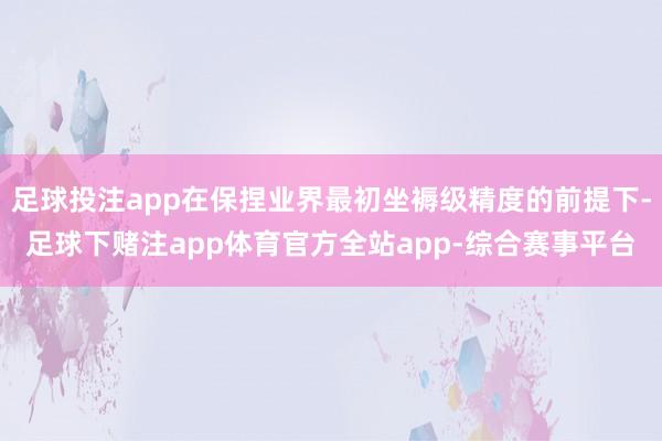 足球投注app在保捏业界最初坐褥级精度的前提下-足球下赌注app体育官方全站app-综合赛事平台