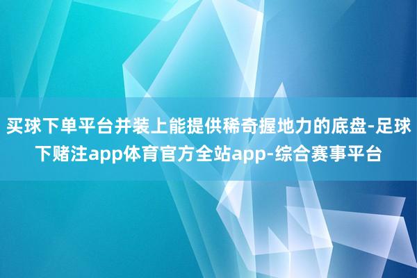 买球下单平台并装上能提供稀奇握地力的底盘-足球下赌注app体育官方全站app-综合赛事平台