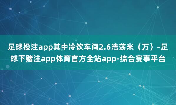 足球投注app其中冷饮车间2.6浩荡米（万）-足球下赌注app体育官方全站app-综合赛事平台