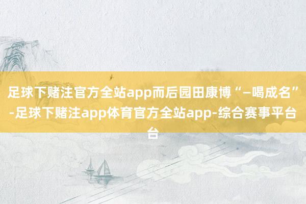 足球下赌注官方全站app而后园田康博“—喝成名”-足球下赌注app体育官方全站app-综合赛事平台