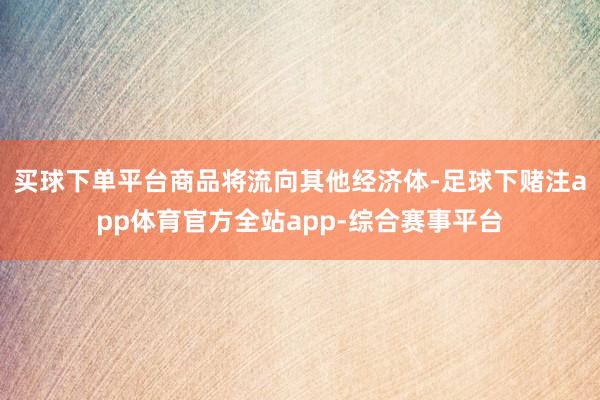 买球下单平台商品将流向其他经济体-足球下赌注app体育官方全站app-综合赛事平台