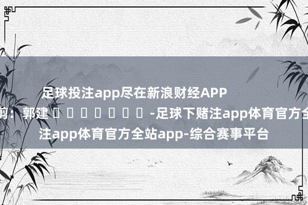 足球投注app尽在新浪财经APP            						包袱裁剪：郭建 							-足球下赌注app体育官方全站app-综合赛事平台