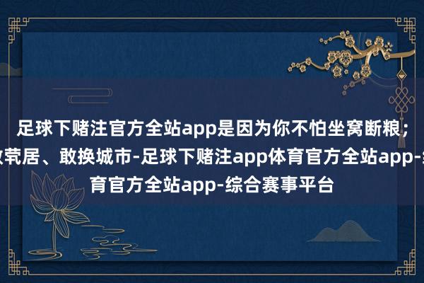 足球下赌注官方全站app是因为你不怕坐窝断粮；你敢仳离、敢茕居、敢换城市-足球下赌注app体育官方全站app-综合赛事平台