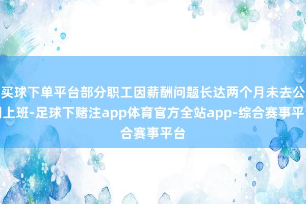 买球下单平台部分职工因薪酬问题长达两个月未去公司上班-足球下赌注app体育官方全站app-综合赛事平台