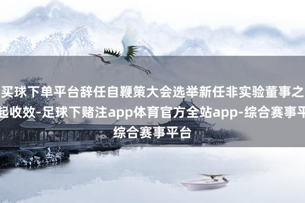 买球下单平台辞任自鞭策大会选举新任非实验董事之日起收效-足球下赌注app体育官方全站app-综合赛事平台