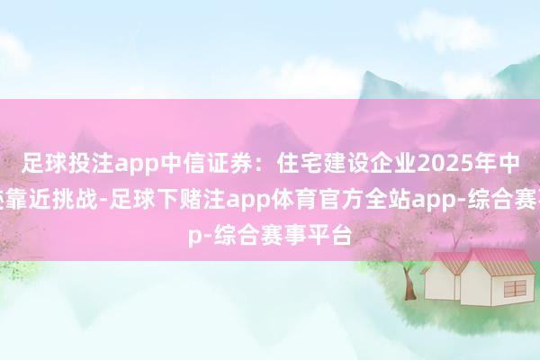 足球投注app中信证券：住宅建设企业2025年中期事迹靠近挑战-足球下赌注app体育官方全站app-综合赛事平台