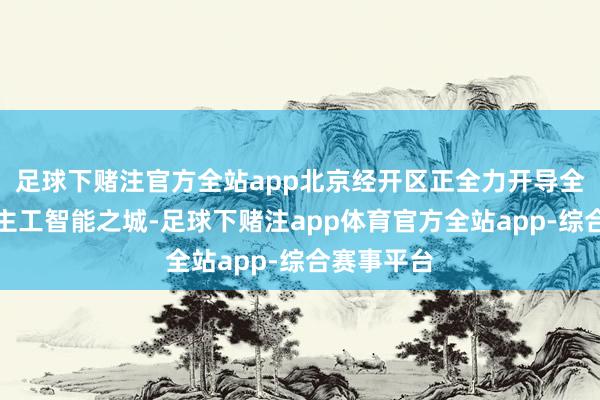 足球下赌注官方全站app北京经开区正全力开导全域东说念主工智能之城-足球下赌注app体育官方全站app-综合赛事平台