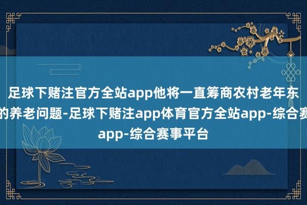足球下赌注官方全站app他将一直筹商农村老年东说念主的养老问题-足球下赌注app体育官方全站app-综合赛事平台