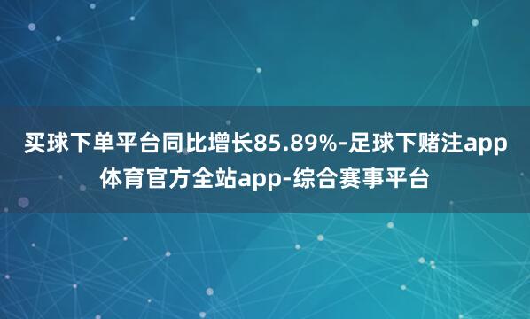 买球下单平台同比增长85.89%-足球下赌注app体育官方全站app-综合赛事平台